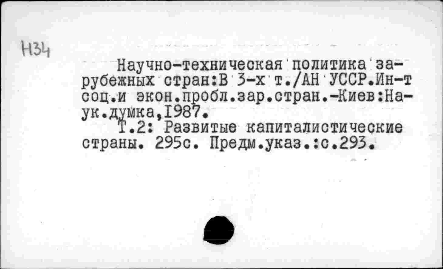 ﻿чзц
Научно-техническая'политика зарубежных стран:В 3-х т./АН УССР.Ин-т соц.и экон.пробл.зар.стран.-Киев:На-ук.думка,1987.
Т.2: Развитые капиталистические страны. 295с. Предм.указ.:с.293.